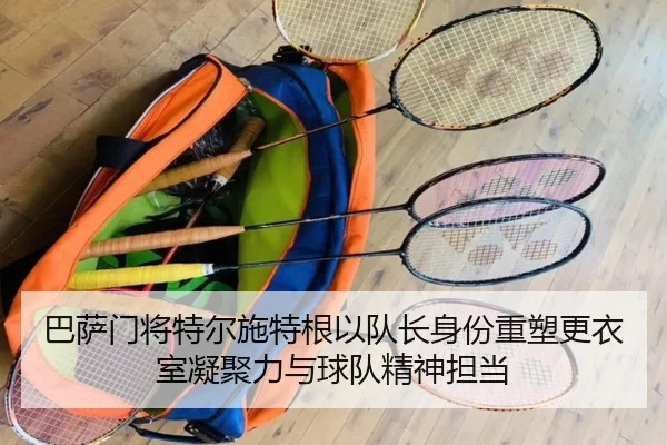 巴萨门将特尔施特根以队长身份重塑更衣室凝聚力与球队精神担当